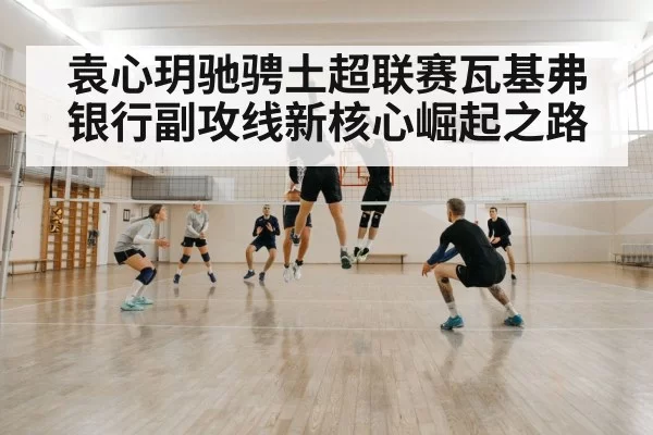 袁心玥驰骋土超联赛瓦基弗银行副攻线新核心崛起之路