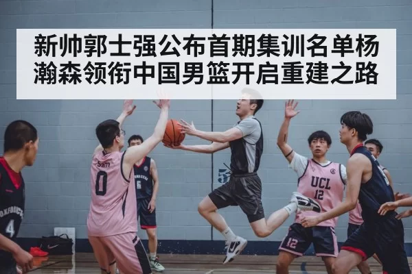 新帅郭士强公布首期集训名单杨瀚森领衔中国男篮开启重建之路